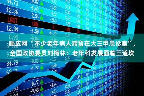 顺应网 “不少老年病人滞留在大三甲急诊室”，全国政协委员刘梅林：老年科发展面临三道坎
