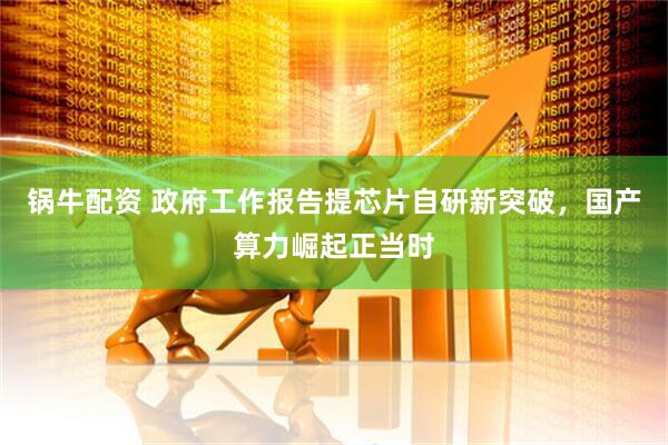 锅牛配资 政府工作报告提芯片自研新突破，国产算力崛起正当时