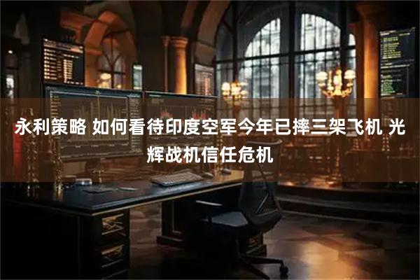 永利策略 如何看待印度空军今年已摔三架飞机 光辉战机信任危机