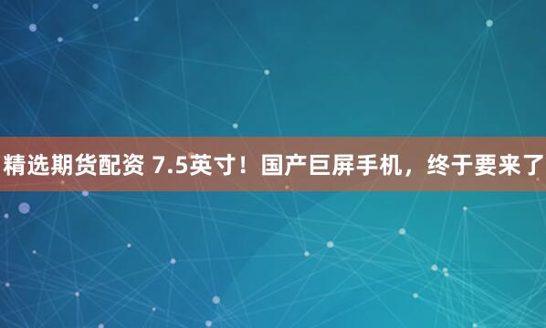精选期货配资 7.5英寸！国产巨屏手机，终于要来了