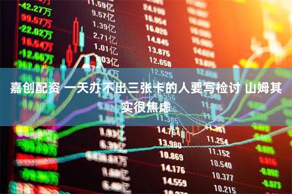 嘉创配资 一天办不出三张卡的人要写检讨 山姆其实很焦虑