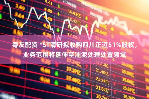 粤友配资 *ST清研拟收购四川正迈51%股权，业务范围将延伸至油泥处理处置领域