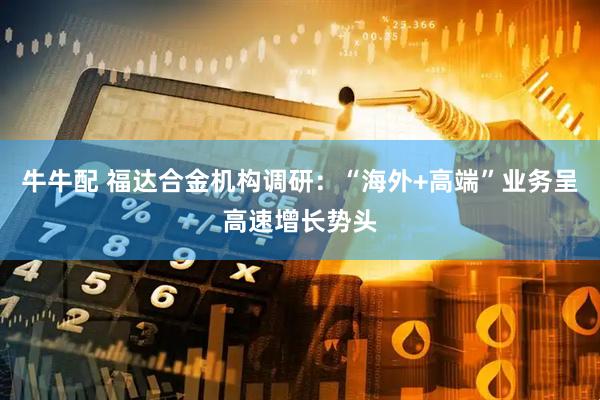 牛牛配 福达合金机构调研：“海外+高端”业务呈高速增长势头