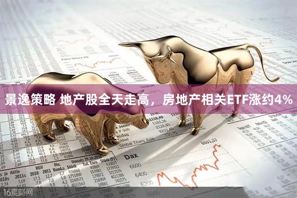 景逸策略 地产股全天走高，房地产相关ETF涨约4%
