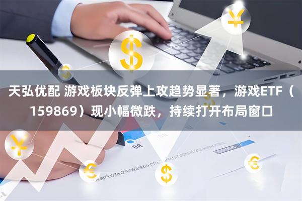 天弘优配 游戏板块反弹上攻趋势显著，游戏ETF（159869）现小幅微跌，持续打开布局窗口
