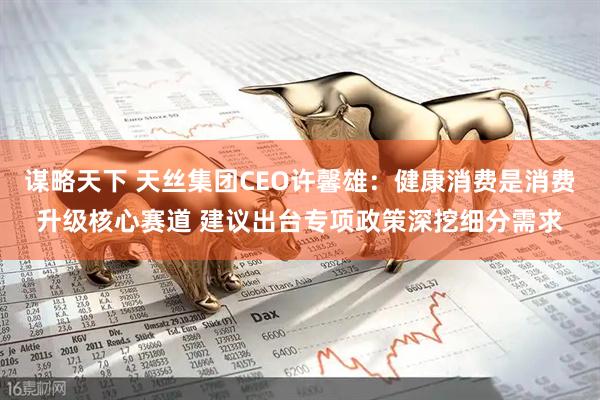 谋略天下 天丝集团CEO许馨雄：健康消费是消费升级核心赛道 建议出台专项政策深挖细分需求