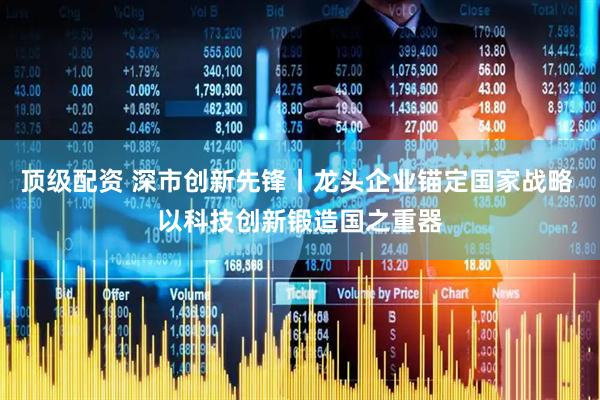 顶级配资 深市创新先锋丨龙头企业锚定国家战略 以科技创新锻造国之重器