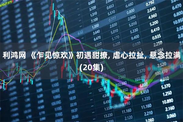 利鸿网 《乍见惊欢》初遇甜撩, 虐心拉扯, 悬念拉满(20集)