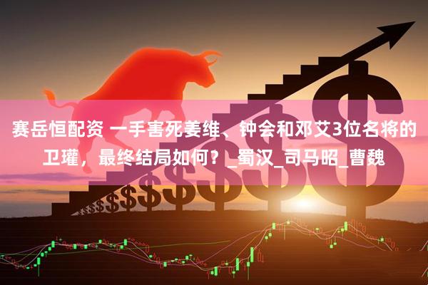 赛岳恒配资 一手害死姜维、钟会和邓艾3位名将的卫瓘，最终结局如何？_蜀汉_司马昭_曹魏