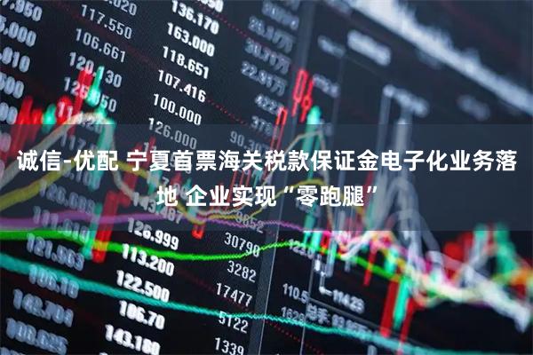 诚信-优配 宁夏首票海关税款保证金电子化业务落地 企业实现“零跑腿”