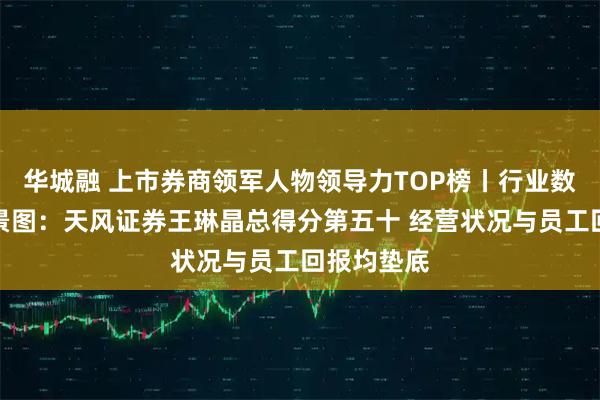 华城融 上市券商领军人物领导力TOP榜丨行业数据评价全景图：天风证券王琳晶总得分第五十 经营状况与员工回报均垫底
