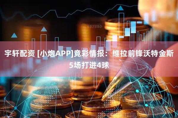 宇轩配资 [小炮APP]竞彩情报：维拉前锋沃特金斯5场打进4球