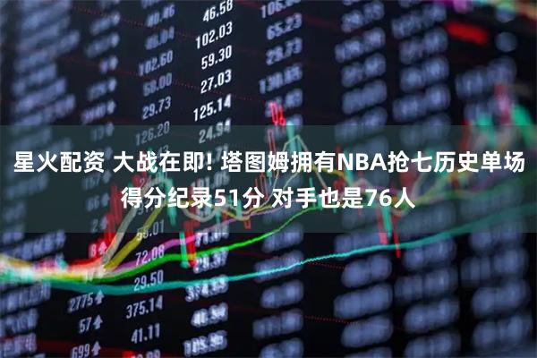 星火配资 大战在即! 塔图姆拥有NBA抢七历史单场得分纪录51分 对手也是76人