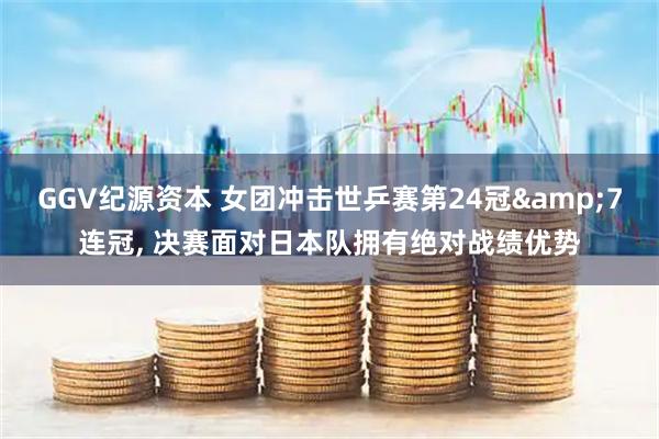 GGV纪源资本 女团冲击世乒赛第24冠&7连冠, 决赛面对日本队拥有绝对战绩优势
