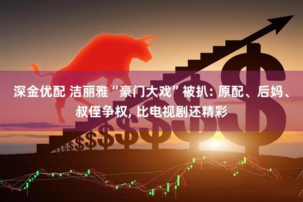 深金优配 洁丽雅“豪门大戏”被扒: 原配、后妈、叔侄争权, 比电视剧还精彩