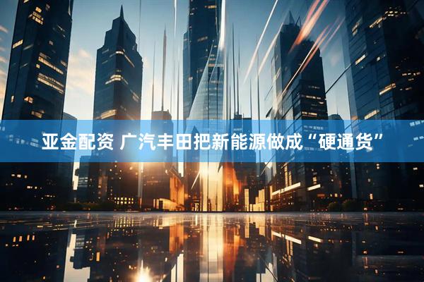 亚金配资 广汽丰田把新能源做成“硬通货”