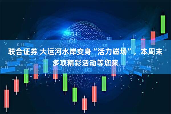 联合证券 大运河水岸变身“活力磁场”，本周末多项精彩活动等您来