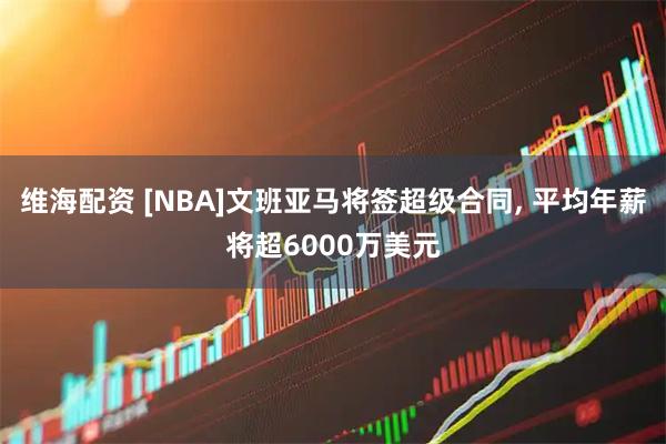 维海配资 [NBA]文班亚马将签超级合同, 平均年薪将超6000万美元