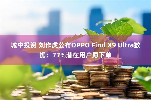 城中投资 刘作虎公布OPPO Find X9 Ultra数据：77%潜在用户愿下单