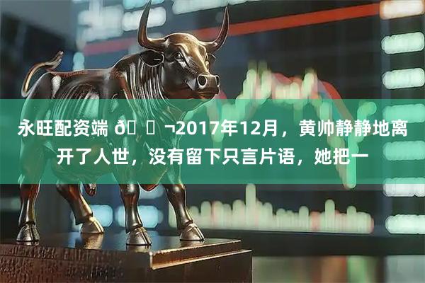 永旺配资端 🌬2017年12月，黄帅静静地离开了人世，没有留下只言片语，她把一