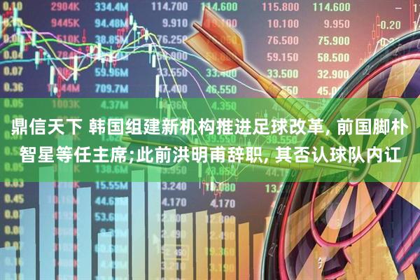 鼎信天下 韩国组建新机构推进足球改革, 前国脚朴智星等任主席;此前洪明甫辞职, 其否认球队内讧