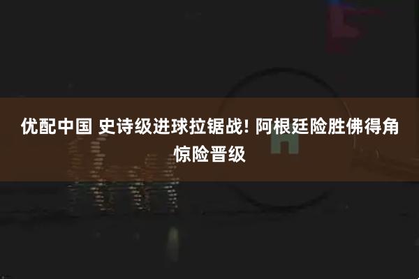 优配中国 史诗级进球拉锯战! 阿根廷险胜佛得角惊险晋级