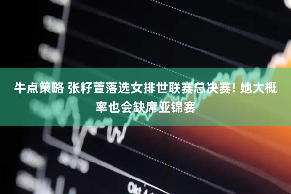 牛点策略 张籽萱落选女排世联赛总决赛! 她大概率也会缺席亚锦赛