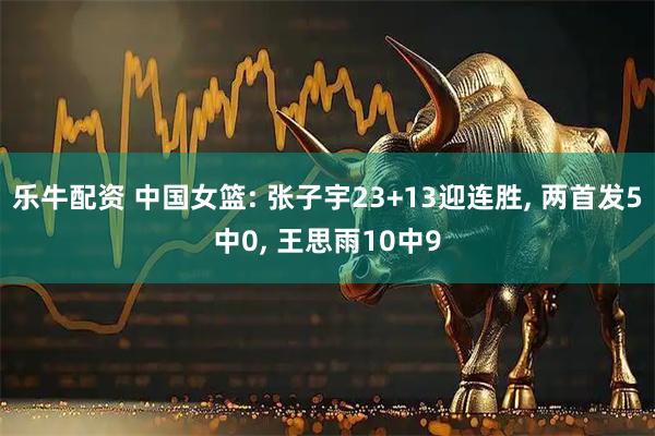 乐牛配资 中国女篮: 张子宇23+13迎连胜, 两首发5中0, 王思雨10中9