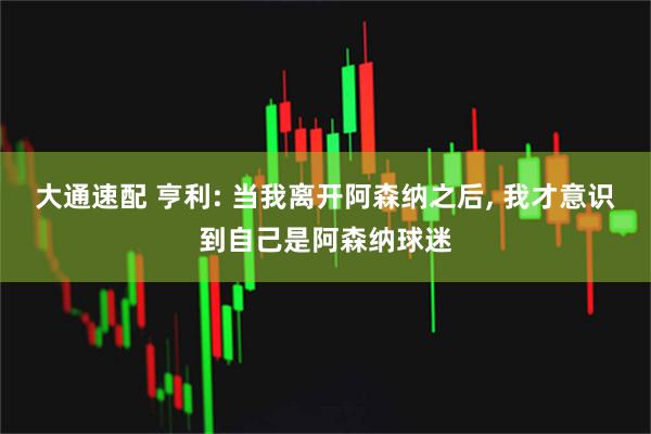 大通速配 亨利: 当我离开阿森纳之后, 我才意识到自己是阿森纳球迷