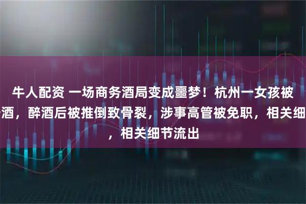 牛人配资 一场商务酒局变成噩梦！杭州一女孩被喊去陪酒，醉酒后被推倒致骨裂，涉事高管被免职，相关细节流出