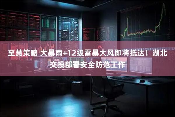 至慧策略 大暴雨+12级雷暴大风即将抵达！湖北交投部署安全防范工作