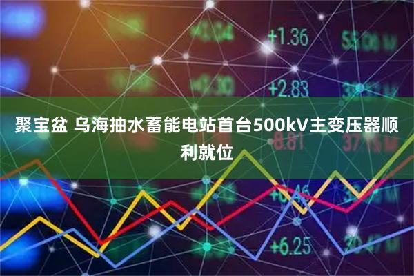 聚宝盆 乌海抽水蓄能电站首台500kV主变压器顺利就位